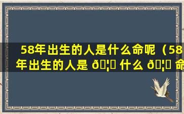 58年出生的人是什么命呢（58年出生的人是 🦟 什么 🦅 命呢）